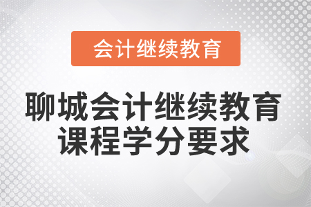 2025年聊城会计人员继续教育课程学分要求 2025年聊城会计人员继续教育课程学分要求