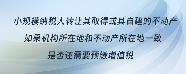 小规模纳税人转让其取得或其自建的不动产,如果机构所在地和不动产所在地一致,是否还需要预缴增值税 小规模纳税人转让其取得或其自建的不动产,如果机构所在地和不动产所在地一致,是否还需要预缴增值税