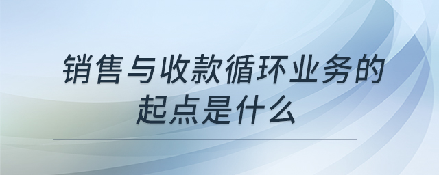 销售与收款循环业务的起点是什么 销售与收款循环业务的起点是什么