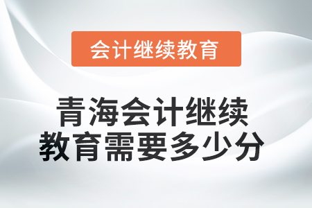 2025年青海会计继续教育需要多少分? 2025年青海会计继续教育需要多少分?
