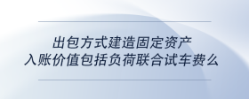 出包方式建造固定资产入账价值包括负荷联合试车费么