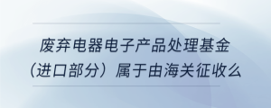 废弃电器电子产品处理基金（进口部分）属于由海关征收么