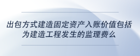 出包方式建造固定资产入账价值包括为建造工程发生的监理费么