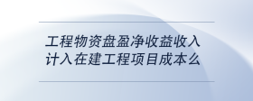 工程物资盘盈净收益收入计入在建工程项目成本么