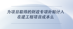 为项目取得的财政专项补贴计入在建工程项目成本么