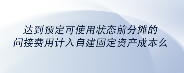 中级会计达到预定可使用状态前分摊的间接费用计入自建固定资产成本么 中级会计达到预定可使用状态前分摊的间接费用计入自建固定资产成本么