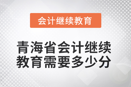 2025年青海省会计人员继续教育需要多少分? 2025年青海省会计人员继续教育需要多少分?