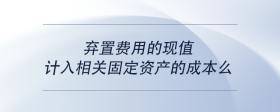 弃置费用的现值计入相关固定资产的成本么