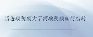当进项税额大于销项税额如何结转