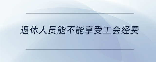 退休人员能不能享受工会经费 退休人员能不能享受工会经费