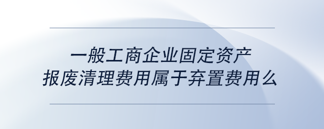 中级会计一般工商企业固定资产报废清理费用属于弃置费用么 中级会计一般工商企业固定资产报废清理费用属于弃置费用么