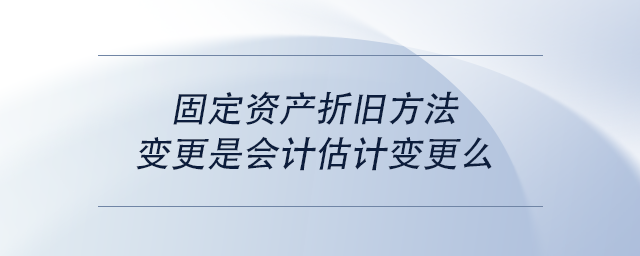 中级会计固定资产折旧方法变更是会计估计变更么