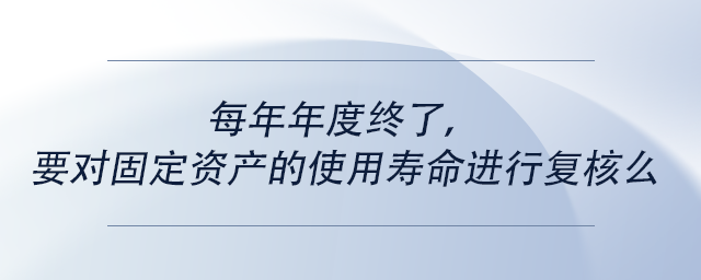 中级会计每年年度终了，要对固定资产的使用寿命进行复核么