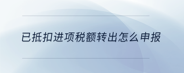 已抵扣进项税额转出怎么申报 已抵扣进项税额转出怎么申报