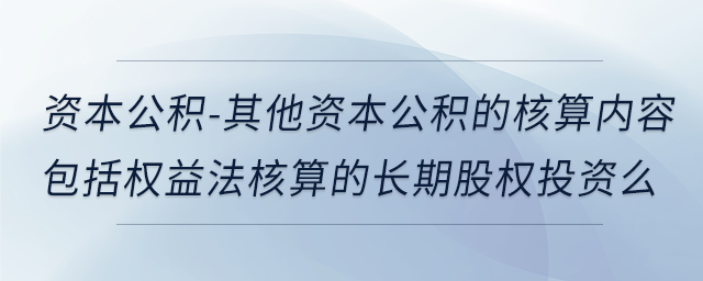 资本公积-其他资本公积的核算内容包括权益法核算的长期股权投资么