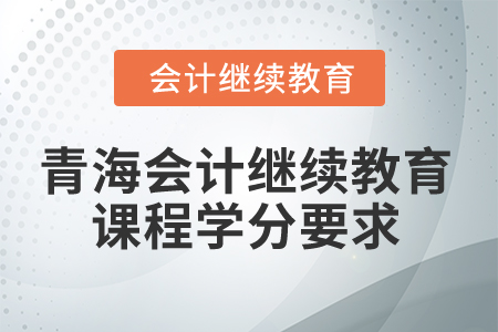 2025年青海会计继续教育课程学分要求 2025年青海会计继续教育课程学分要求