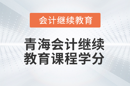 2025年青海会计人员继续教育课程学分 2025年青海会计人员继续教育课程学分