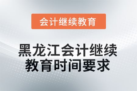 2025年黑龙江省会计人员继续教育时间要求 2025年黑龙江省会计人员继续教育时间要求